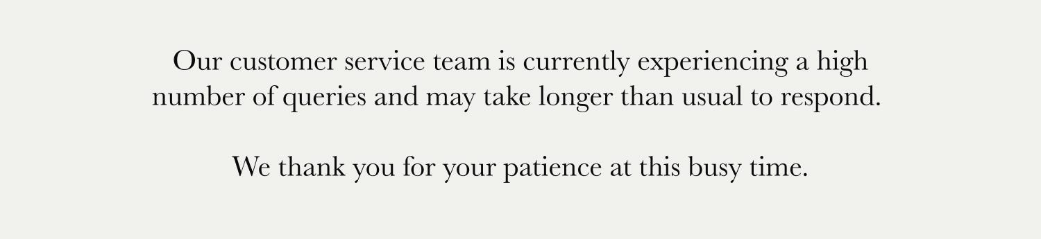 Our customer service team is currently experiencing a high number of queries and may take longer than usual to respond. We thank you for your patience at this busy time.
